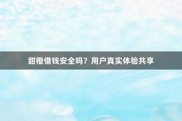 甜橙借钱安全吗？用户真实体验共享